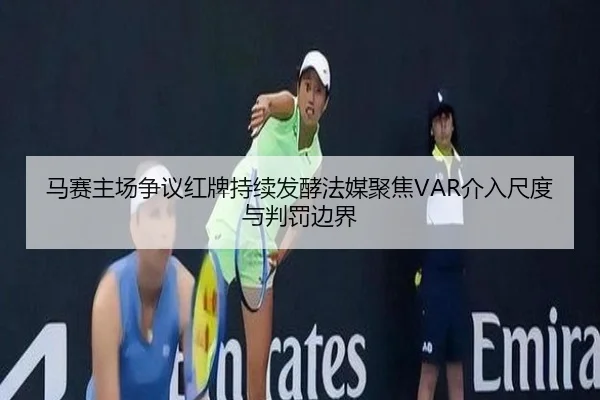 马赛主场争议红牌持续发酵法媒聚焦VAR介入尺度与判罚边界